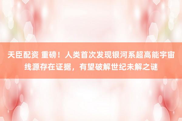 天臣配资 重磅！人类首次发现银河系超高能宇宙线源存在证据，有望破解世纪未解之谜