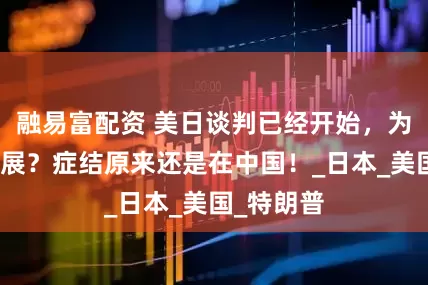 融易富配资 美日谈判已经开始，为何毫无进展？症结原来还是在中国！_日本_美国_特朗普