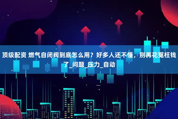 顶级配资 燃气自闭阀到底怎么用？好多人还不懂，别再花冤枉钱了_问题_压力_自动