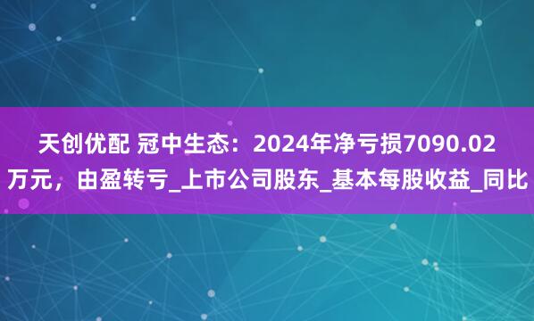 天创优配 冠中生态：2024年净亏损7090.02万元，由盈转亏_上市公司股东_基本每股收益_同比