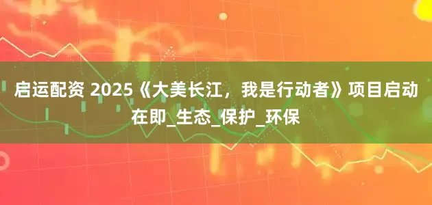 启运配资 2025《大美长江，我是行动者》项目启动在即_生态_保护_环保