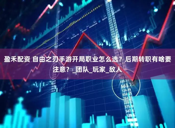 盈禾配资 自由之刃手游开局职业怎么选？后期转职有啥要注意？_团队_玩家_敌人