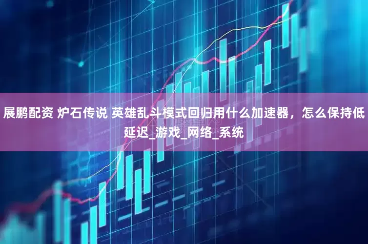 展鹏配资 炉石传说 英雄乱斗模式回归用什么加速器，怎么保持低延迟_游戏_网络_系统