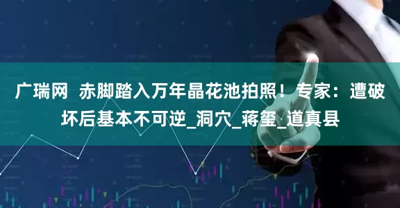 广瑞网  赤脚踏入万年晶花池拍照！专家：遭破坏后基本不可逆_洞穴_蒋玺_道真县