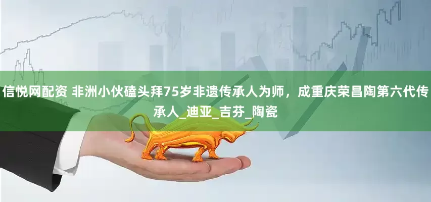 信悦网配资 非洲小伙磕头拜75岁非遗传承人为师，成重庆荣昌陶第六代传承人_迪亚_吉芬_陶瓷