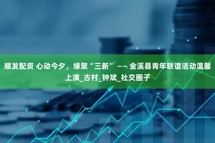 顺发配资 心动今夕，缘聚“三新” —— 金溪县青年联谊活动温馨上演_古村_钟斌_社交圈子
