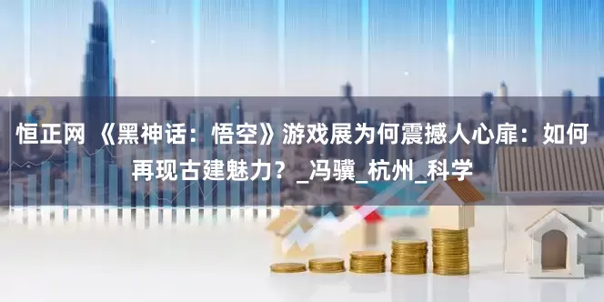 恒正网 《黑神话：悟空》游戏展为何震撼人心扉：如何再现古建魅力？_冯骥_杭州_科学