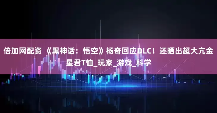 倍加网配资 《黑神话：悟空》杨奇回应DLC！还晒出超大亢金星君T恤_玩家_游戏_科学