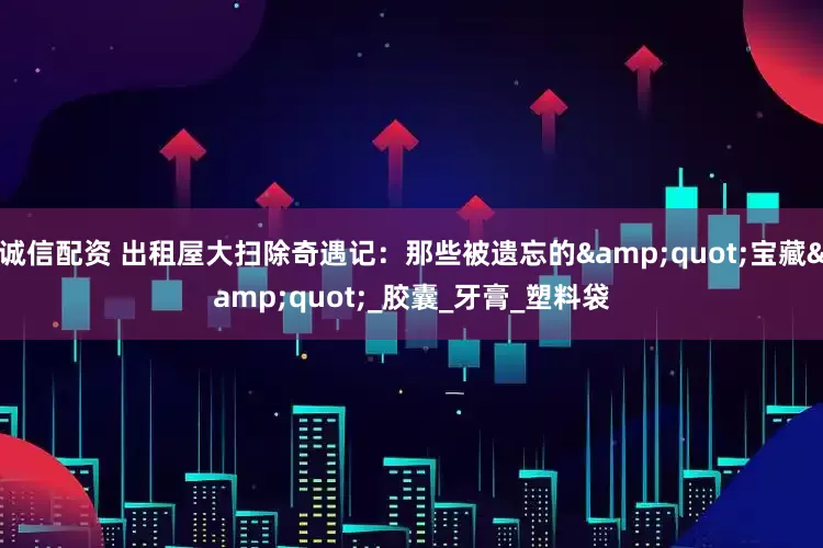 诚信配资 出租屋大扫除奇遇记：那些被遗忘的&quot;宝藏&quot;_胶囊_牙膏_塑料袋