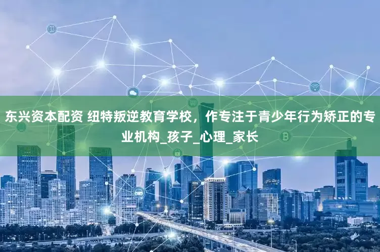 东兴资本配资 纽特叛逆教育学校，作专注于青少年行为矫正的专业机构_孩子_心理_家长