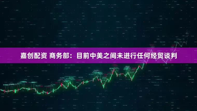 嘉创配资 商务部：目前中美之间未进行任何经贸谈判