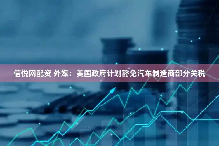 信悦网配资 外媒：美国政府计划豁免汽车制造商部分关税