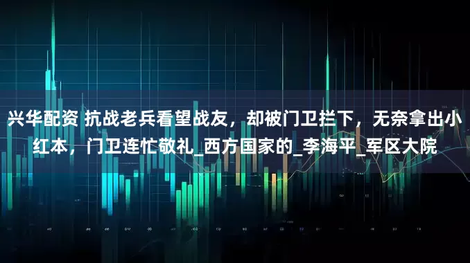 兴华配资 抗战老兵看望战友，却被门卫拦下，无奈拿出小红本，门卫连忙敬礼_西方国家的_李海平_军区大院