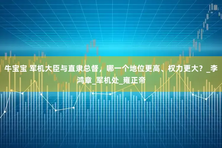 牛宝宝 军机大臣与直隶总督，哪一个地位更高、权力更大？_李鸿章_军机处_雍正帝