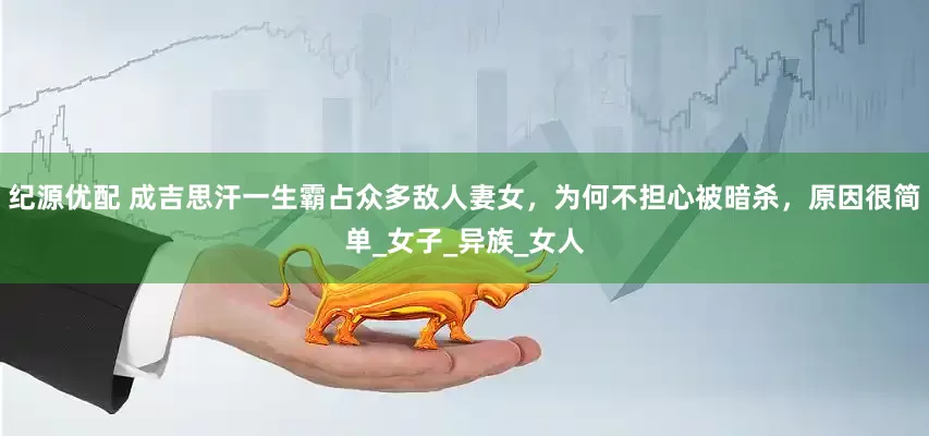 纪源优配 成吉思汗一生霸占众多敌人妻女，为何不担心被暗杀，原因很简单_女子_异族_女人