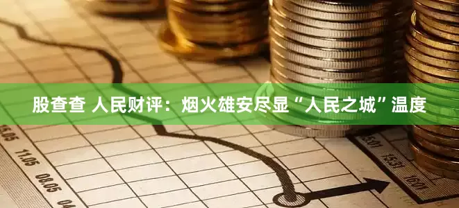 股查查 人民财评：烟火雄安尽显“人民之城”温度