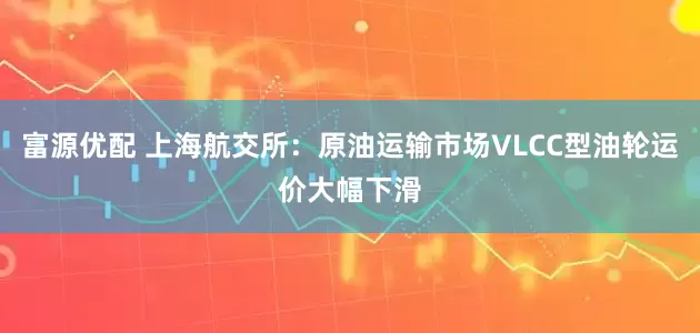 富源优配 上海航交所：原油运输市场VLCC型油轮运价大幅下滑