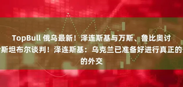 TopBull 俄乌最新！泽连斯基与万斯、鲁比奥讨论伊斯坦布尔谈判！泽连斯基：乌克兰已准备好进行真正的外交