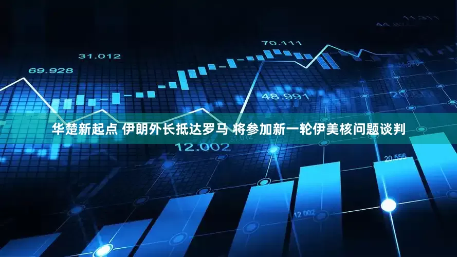 华楚新起点 伊朗外长抵达罗马 将参加新一轮伊美核问题谈判