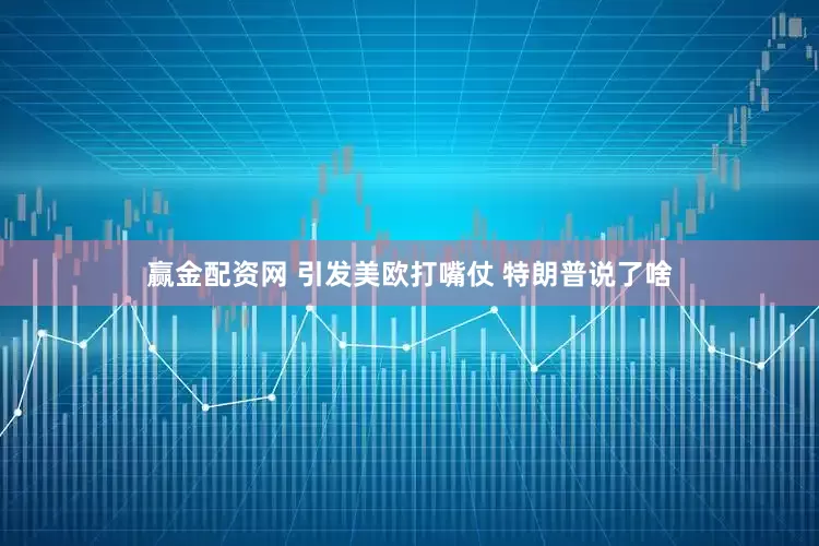 赢金配资网 引发美欧打嘴仗 特朗普说了啥