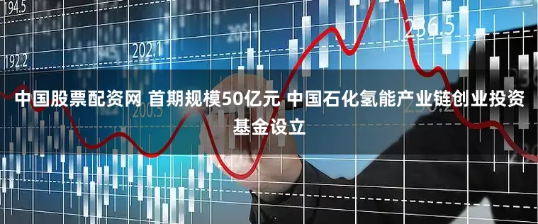 中国股票配资网 首期规模50亿元 中国石化氢能产业链创业投资基金设立