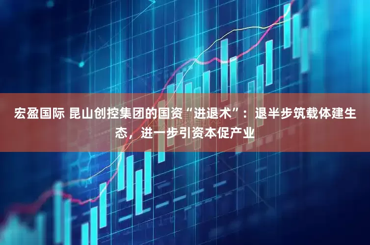 宏盈国际 昆山创控集团的国资“进退术”：退半步筑载体建生态，进一步引资本促产业
