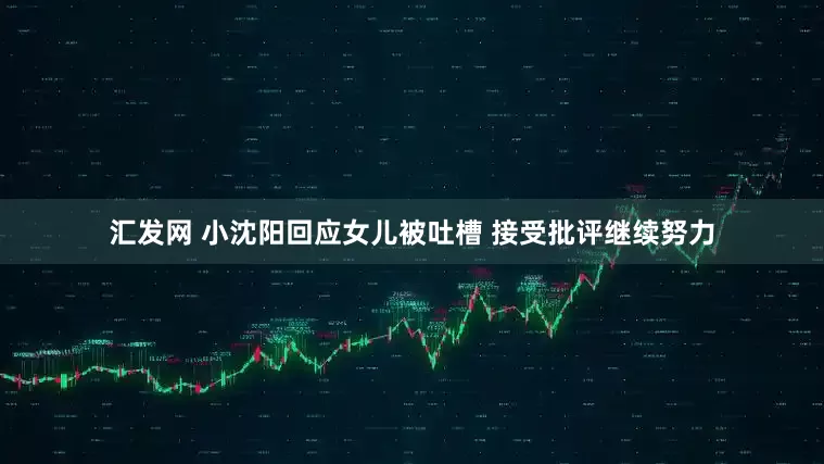 汇发网 小沈阳回应女儿被吐槽 接受批评继续努力
