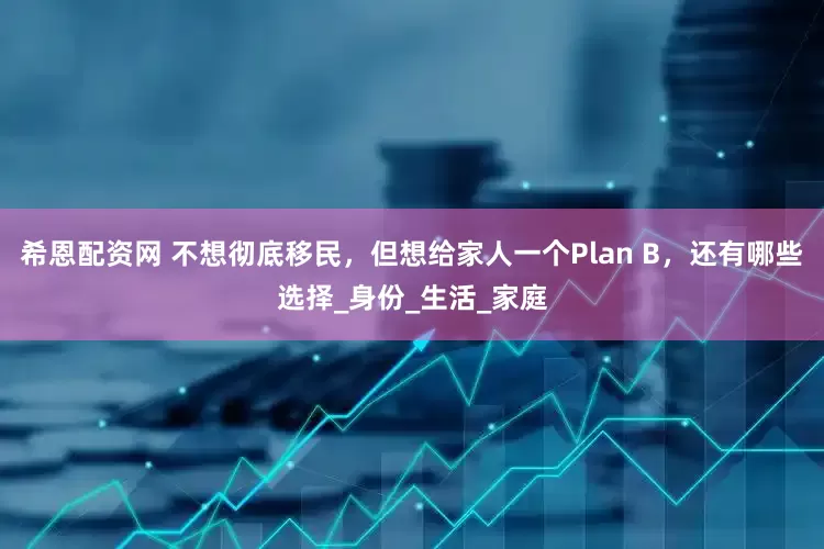 希恩配资网 不想彻底移民，但想给家人一个Plan B，还有哪些选择_身份_生活_家庭