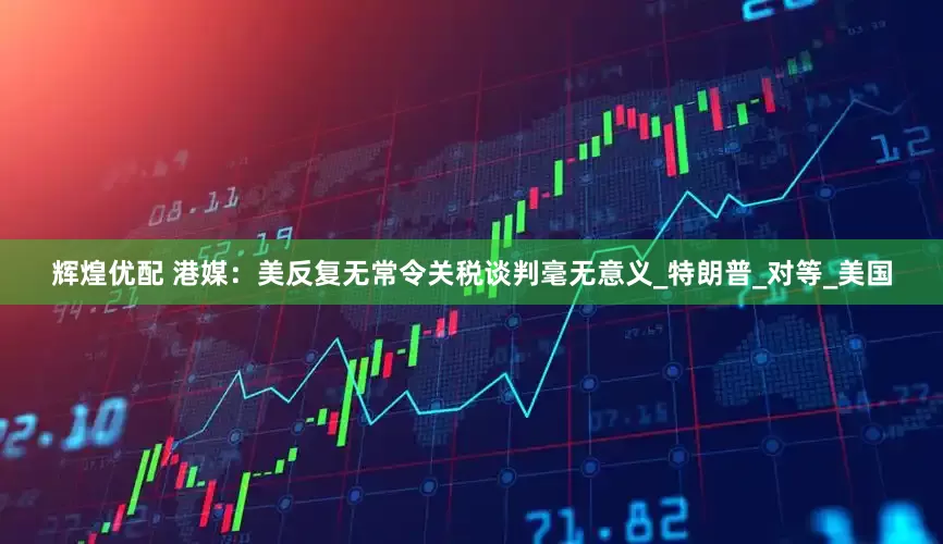 辉煌优配 港媒：美反复无常令关税谈判毫无意义_特朗普_对等_美国