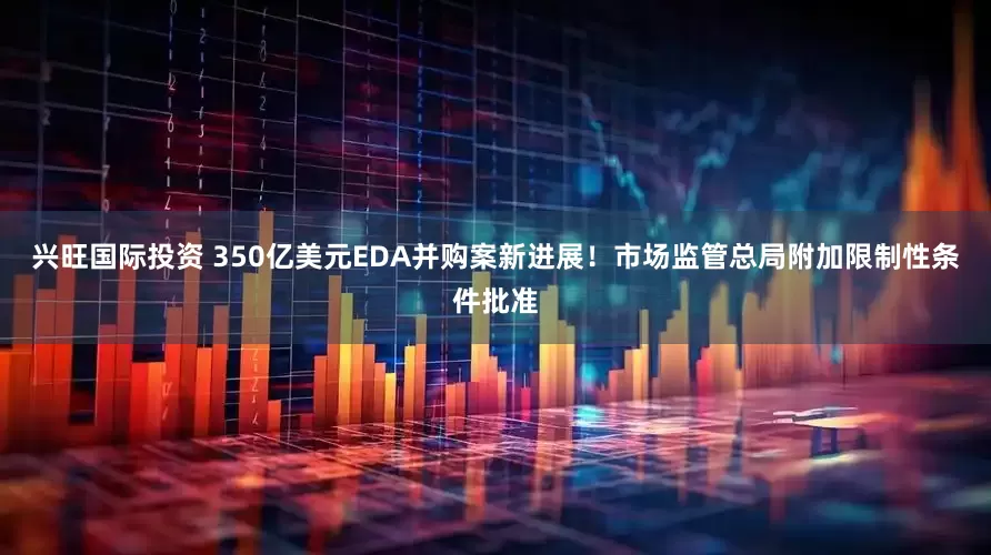 兴旺国际投资 350亿美元EDA并购案新进展！市场监管总局附加限制性条件批准
