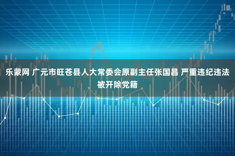 乐蒙网 广元市旺苍县人大常委会原副主任张国昌 严重违纪违法被开除党籍
