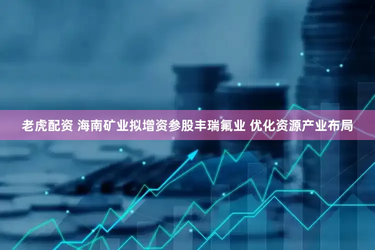 老虎配资 海南矿业拟增资参股丰瑞氟业 优化资源产业布局