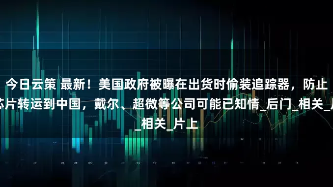 今日云策 最新！美国政府被曝在出货时偷装追踪器，防止AI芯片转运到中国，戴尔、超微等公司可能已知情_后门_相关_片上