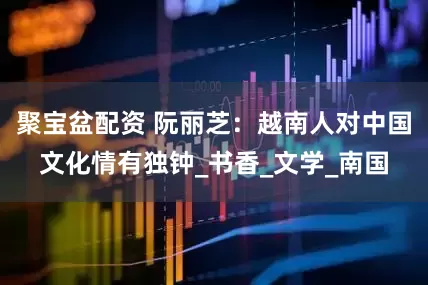 聚宝盆配资 阮丽芝：越南人对中国文化情有独钟_书香_文学_南国