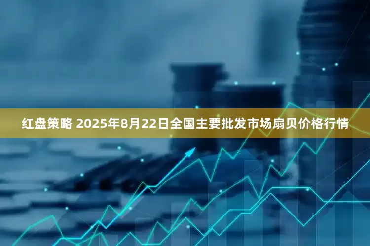 红盘策略 2025年8月22日全国主要批发市场扇贝价格行情