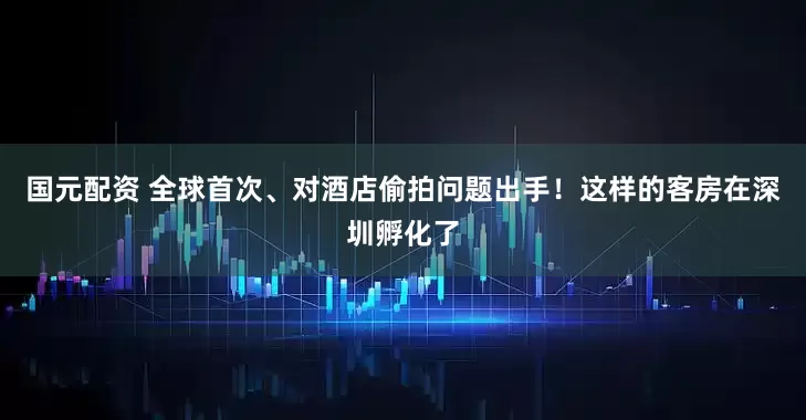 国元配资 全球首次、对酒店偷拍问题出手！这样的客房在深圳孵化了