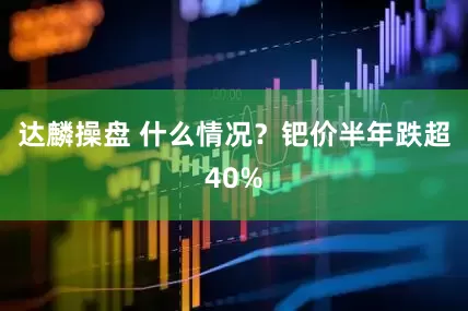 达麟操盘 什么情况？钯价半年跌超40%