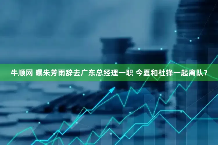 牛顺网 曝朱芳雨辞去广东总经理一职 今夏和杜锋一起离队？